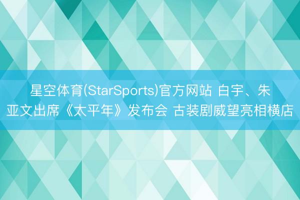 星空体育(StarSports)官方网站 白宇、朱亚文出席《太平年》发布会 古装剧威望亮相横店