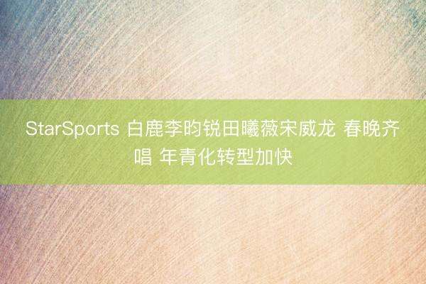 StarSports 白鹿李昀锐田曦薇宋威龙 春晚齐唱 年青化转型加快