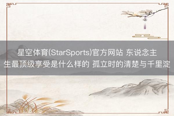 星空体育(StarSports)官方网站 东说念主生最顶级享受是什么样的 孤立时的清楚与千里淀