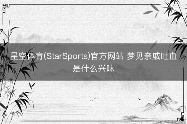 星空体育(StarSports)官方网站 梦见亲戚吐血是什么兴味 星空体育(StarSports)官方网站 梦见亲戚吐血是什么兴味