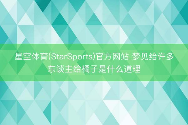 星空体育(StarSports)官方网站 梦见给许多东谈主给橘子是什么道理 星空体育(StarSports)官方网站 梦见给许多东谈主给橘子是什么道理