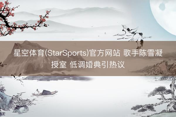 星空体育(StarSports)官方网站 歌手陈雪凝授室 低调婚典引热议