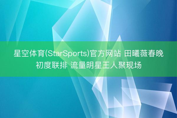星空体育(StarSports)官方网站 田曦薇春晚初度联排 流量明星王人聚现场