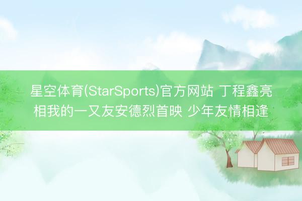 星空体育(StarSports)官方网站 丁程鑫亮相我的一又友安德烈首映 少年友情相逢 星空体育(StarSports)官方网站 丁程鑫亮相我的一又友安德烈首映 少年友情相逢