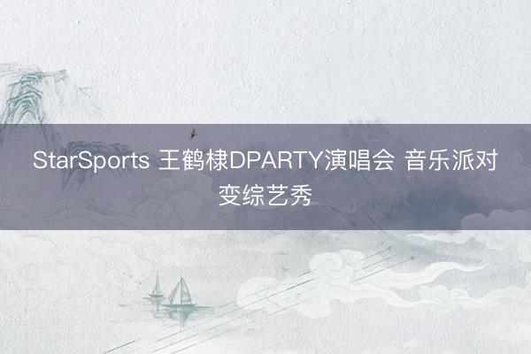 StarSports 王鹤棣DPARTY演唱会 音乐派对变综艺秀