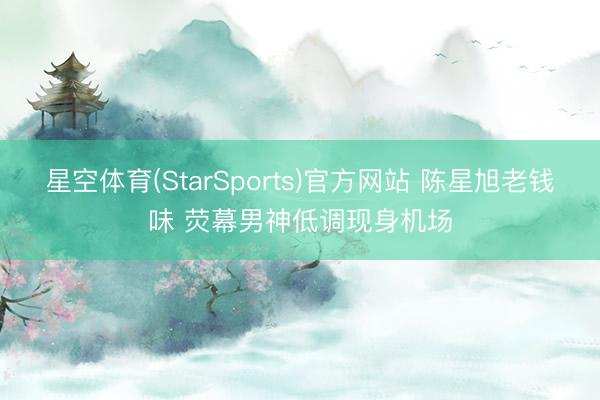 星空体育(StarSports)官方网站 陈星旭老钱味 荧幕男神低调现身机场