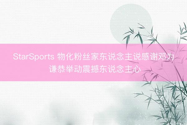 StarSports 物化粉丝家东说念主说感谢邓为 谦恭举动震撼东说念主心