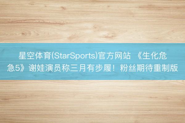 星空体育(StarSports)官方网站 《生化危急5》谢娃演员称三月有步履！粉丝期待重制版