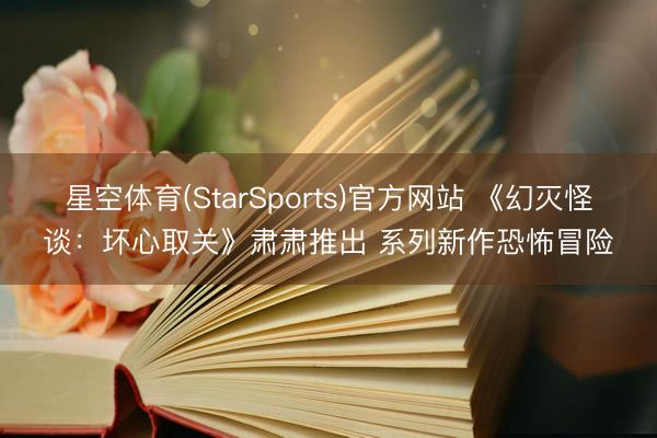 星空体育(StarSports)官方网站 《幻灭怪谈：坏心取关》肃肃推出 系列新作恐怖冒险
