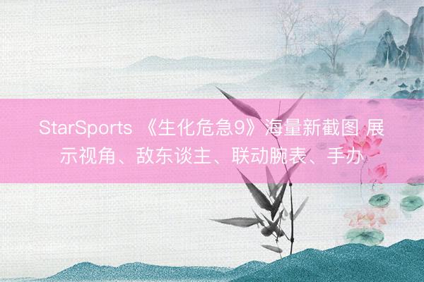 StarSports 《生化危急9》海量新截图 展示视角、敌东谈主、联动腕表、手办