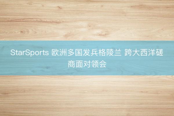 StarSports 欧洲多国发兵格陵兰 跨大西洋磋商面对领会