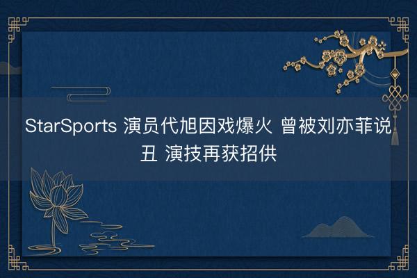StarSports 演员代旭因戏爆火 曾被刘亦菲说丑 演技再获招供