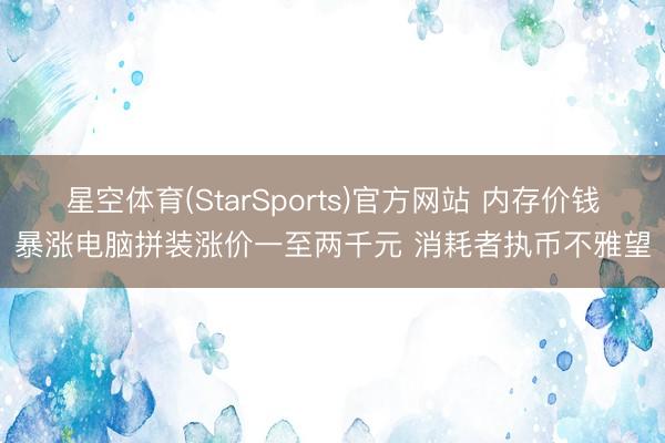 星空体育(StarSports)官方网站 内存价钱暴涨电脑拼装涨价一至两千元 消耗者执币不雅望