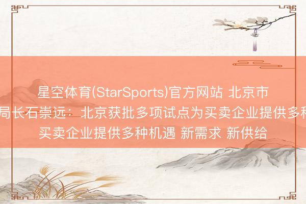 星空体育(StarSports)官方网站 北京市商务局党构成员、副局长石崇远：北京获批多项试点为买卖企业提供多种机遇 新需求 新供给