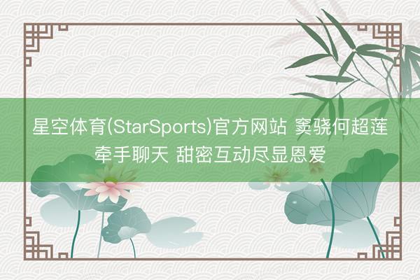 星空体育(StarSports)官方网站 窦骁何超莲牵手聊天 甜密互动尽显恩爱