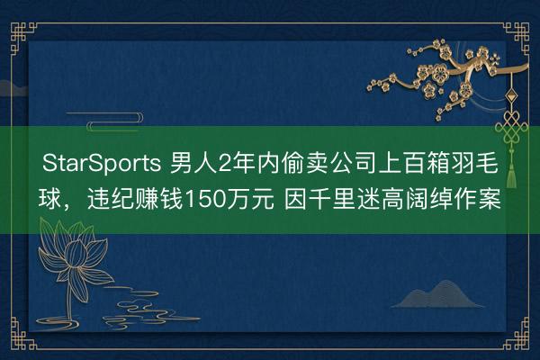 StarSports 男人2年内偷卖公司上百箱羽毛球，违纪赚钱150万元 因千里迷高阔绰作案