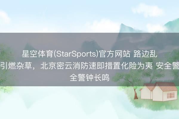 星空体育(StarSports)官方网站 路边乱扔烟头引燃杂草，北京密云消防速即措置化险为夷 安全警钟长鸣