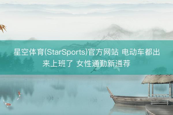 星空体育(StarSports)官方网站 电动车都出来上班了 女性通勤新遴荐