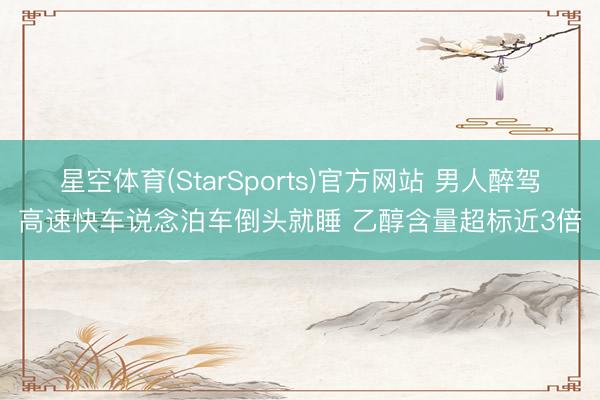 星空体育(StarSports)官方网站 男人醉驾高速快车说念泊车倒头就睡 乙醇含量超标近3倍