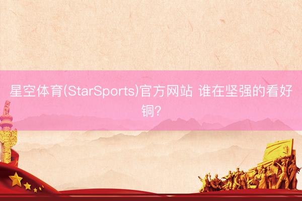 星空体育(StarSports)官方网站 谁在坚强的看好铜？