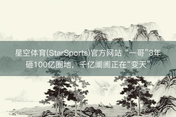 星空体育(StarSports)官方网站 “一哥”3年砸100亿圈地,千亿阛阓正在“变天” 星空体育(StarSports)官方网站 “一哥”3年砸100亿圈地,千亿阛阓正在“变天”