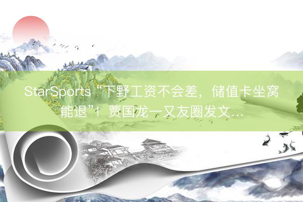 StarSports “下野工资不会差,储值卡坐窝能退”!贾国龙一又友圈发文… StarSports “下野工资不会差,储值卡坐窝能退”!贾国龙一又友圈发文…
