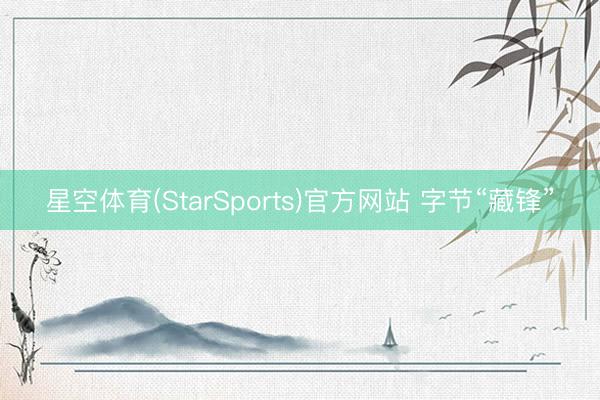 星空体育(StarSports)官方网站 字节“藏锋” 星空体育(StarSports)官方网站 字节“藏锋”