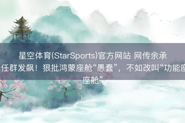星空体育(StarSports)官方网站 网传余承东责任群发飙！狠批鸿蒙座舱“愚蠢”，不如改叫“功能座舱”