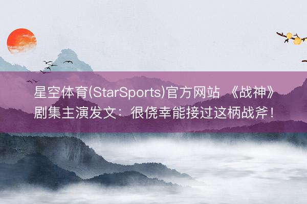 星空体育(StarSports)官方网站 《战神》剧集主演发文：很侥幸能接过这柄战斧！
