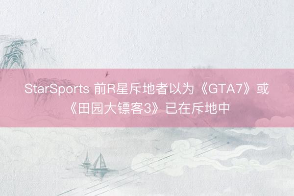 StarSports 前R星斥地者以为《GTA7》或《田园大镖客3》已在斥地中