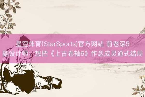 星空体育(StarSports)官方网站 前老滚5副设计师：想把《上古卷轴6》作念成灵通式结局