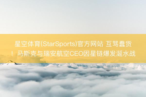 星空体育(StarSports)官方网站 互骂蠢货！马斯克与瑞安航空CEO因星链爆发涎水战