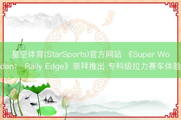 星空体育(StarSports)官方网站 《Super Woden： Rally Edge》崇拜推出 专科级拉力赛车体验