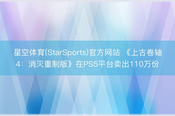 星空体育(StarSports)官方网站 《上古卷轴4：消灭重制版》在PS5平台卖出110万份
