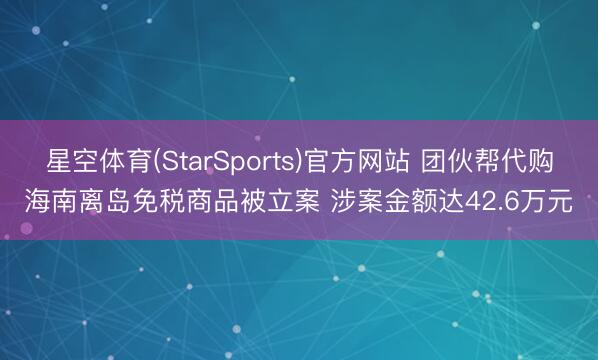 星空体育(StarSports)官方网站 团伙帮代购海南离岛免税商品被立案 涉案金额达42.6万元