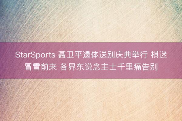 StarSports 聂卫平遗体送别庆典举行 棋迷冒雪前来 各界东说念主士千里痛告别