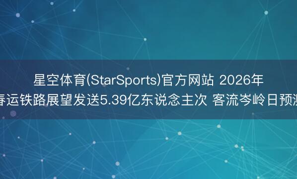 星空体育(StarSports)官方网站 2026年春运铁路展望发送5.39亿东说念主次 客流岑岭日预测