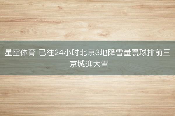 星空体育 已往24小时北京3地降雪量寰球排前三 京城迎大雪