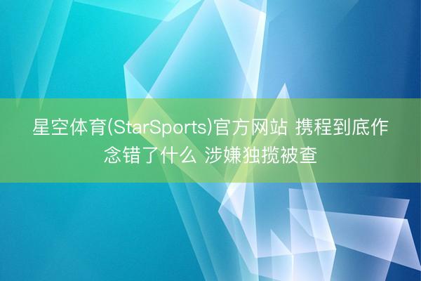 星空体育(StarSports)官方网站 携程到底作念错了什么 涉嫌独揽被查