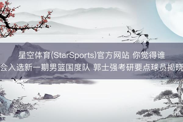 星空体育(StarSports)官方网站 你觉得谁会入选新一期男篮国度队 郭士强考研要点球员揭晓