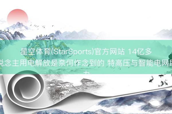 星空体育(StarSports)官方网站 14亿多东说念主用电解放是奈何作念到的 特高压与智能电网助力