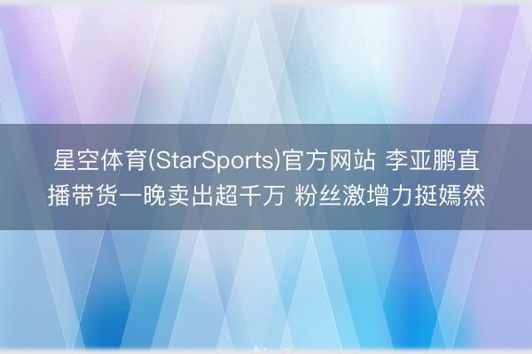 星空体育(StarSports)官方网站 李亚鹏直播带货一晚卖出超千万 粉丝激增力挺嫣然