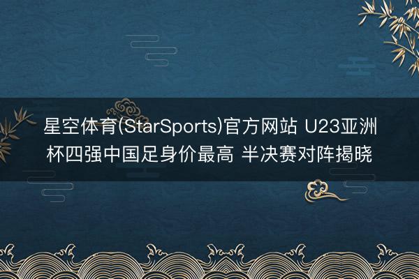 星空体育(StarSports)官方网站 U23亚洲杯四强中国足身价最高 半决赛对阵揭晓