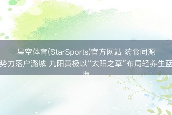 星空体育(StarSports)官方网站 药食同源新势力落户潞城 九阳黄极以“太阳之草”布局轻养生蓝海