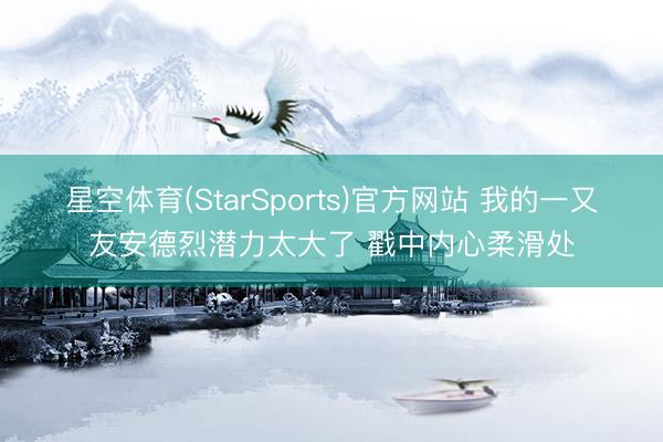 星空体育(StarSports)官方网站 我的一又友安德烈潜力太大了 戳中内心柔滑处
