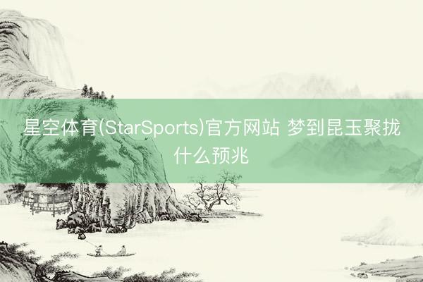 星空体育(StarSports)官方网站 梦到昆玉聚拢什么预兆 星空体育(StarSports)官方网站 梦到昆玉聚拢什么预兆