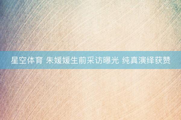 星空体育 朱媛媛生前采访曝光 纯真演绎获赞