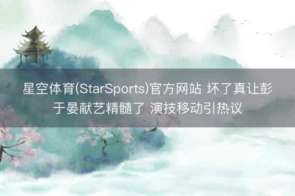 星空体育(StarSports)官方网站 坏了真让彭于晏献艺精髓了 演技移动引热议