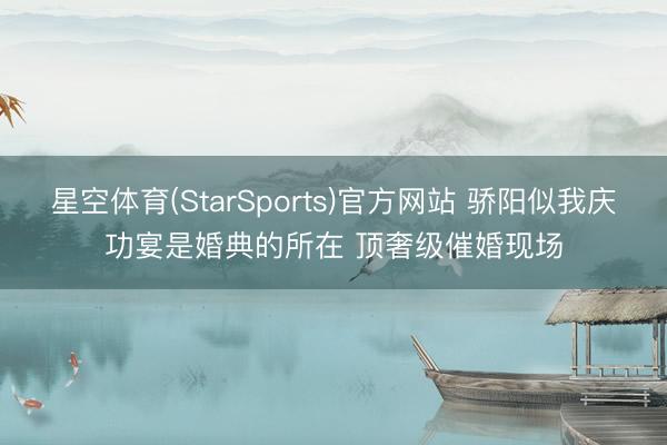 星空体育(StarSports)官方网站 骄阳似我庆功宴是婚典的所在 顶奢级催婚现场