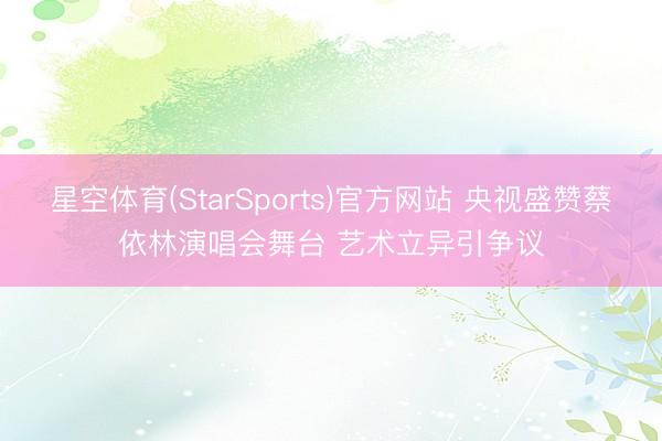 星空体育(StarSports)官方网站 央视盛赞蔡依林演唱会舞台 艺术立异引争议
